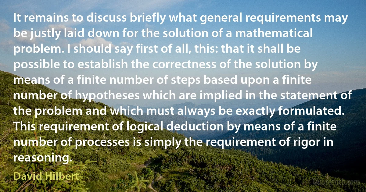 It remains to discuss briefly what general requirements may be justly laid down for the solution of a mathematical problem. I should say first of all, this: that it shall be possible to establish the correctness of the solution by means of a finite number of steps based upon a finite number of hypotheses which are implied in the statement of the problem and which must always be exactly formulated. This requirement of logical deduction by means of a finite number of processes is simply the requirement of rigor in reasoning. (David Hilbert)