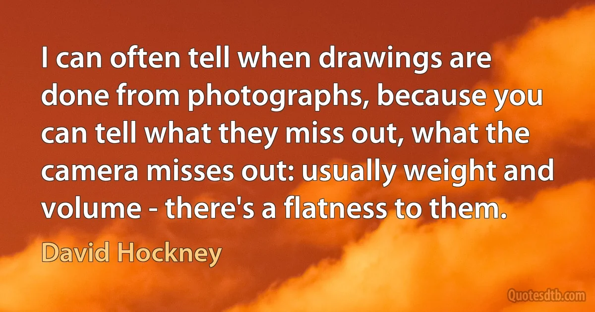 I can often tell when drawings are done from photographs, because you can tell what they miss out, what the camera misses out: usually weight and volume - there's a flatness to them. (David Hockney)