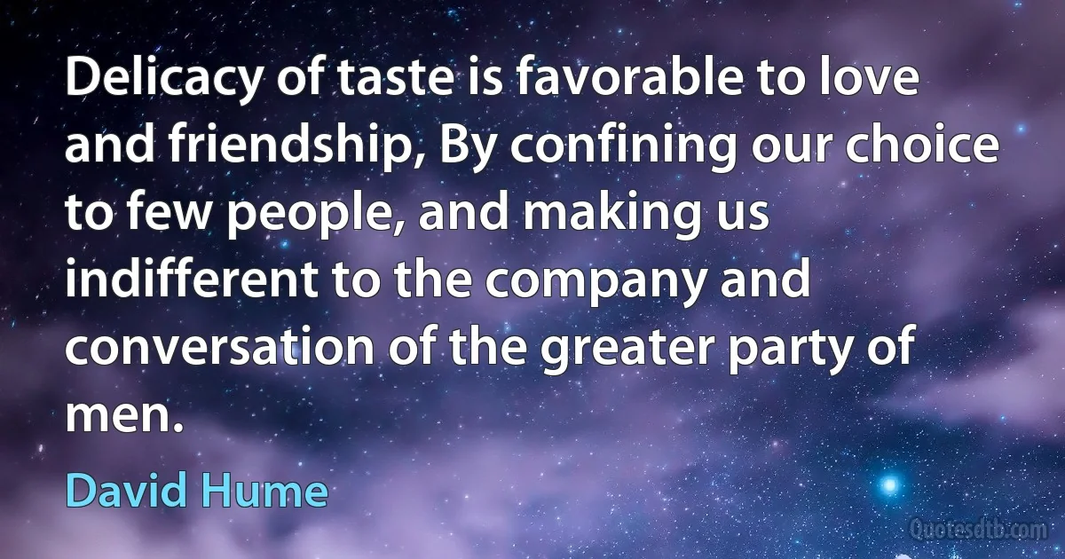 Delicacy of taste is favorable to love and friendship, By confining our choice to few people, and making us indifferent to the company and conversation of the greater party of men. (David Hume)