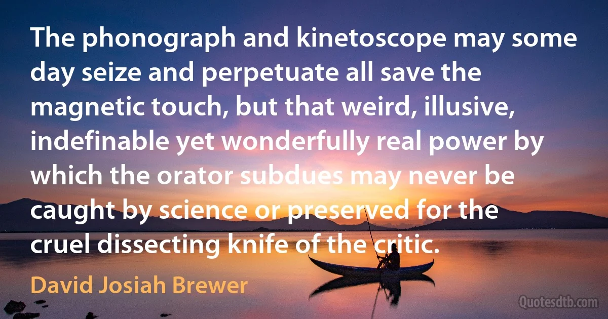 The phonograph and kinetoscope may some day seize and perpetuate all save the magnetic touch, but that weird, illusive, indefinable yet wonderfully real power by which the orator subdues may never be caught by science or preserved for the cruel dissecting knife of the critic. (David Josiah Brewer)