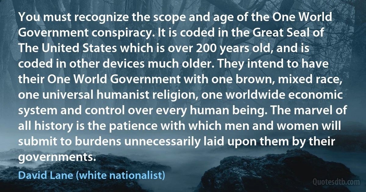 You must recognize the scope and age of the One World Government conspiracy. It is coded in the Great Seal of The United States which is over 200 years old, and is coded in other devices much older. They intend to have their One World Government with one brown, mixed race, one universal humanist religion, one worldwide economic system and control over every human being. The marvel of all history is the patience with which men and women will submit to burdens unnecessarily laid upon them by their governments. (David Lane (white nationalist))