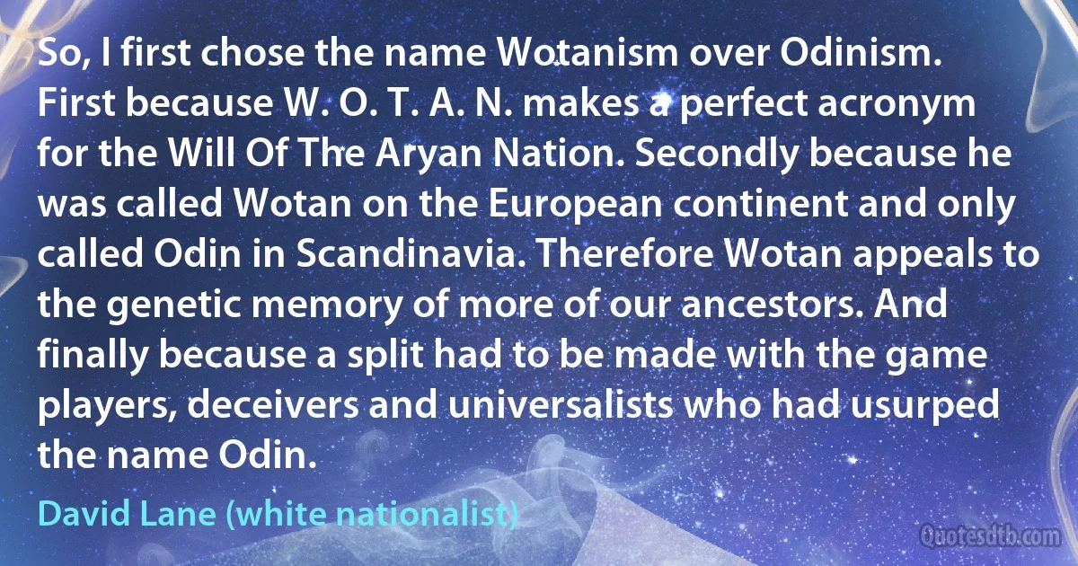 So, I first chose the name Wotanism over Odinism. First because W. O. T. A. N. makes a perfect acronym for the Will Of The Aryan Nation. Secondly because he was called Wotan on the European continent and only called Odin in Scandinavia. Therefore Wotan appeals to the genetic memory of more of our ancestors. And finally because a split had to be made with the game players, deceivers and universalists who had usurped the name Odin. (David Lane (white nationalist))