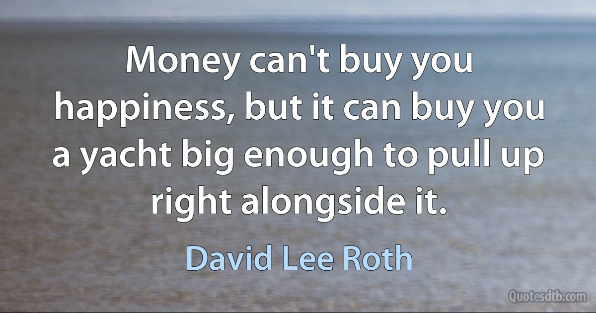 Money can't buy you happiness, but it can buy you a yacht big enough to pull up right alongside it. (David Lee Roth)