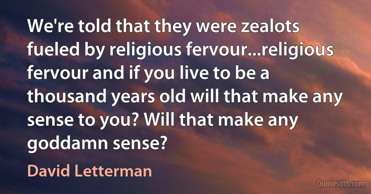 We're told that they were zealots fueled by religious fervour...religious fervour and if you live to be a thousand years old will that make any sense to you? Will that make any goddamn sense? (David Letterman)