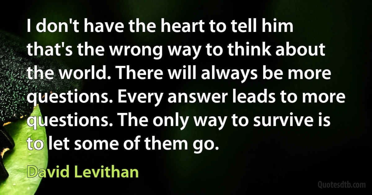 I don't have the heart to tell him that's the wrong way to think about the world. There will always be more questions. Every answer leads to more questions. The only way to survive is to let some of them go. (David Levithan)