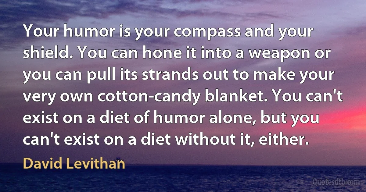 Your humor is your compass and your shield. You can hone it into a weapon or you can pull its strands out to make your very own cotton-candy blanket. You can't exist on a diet of humor alone, but you can't exist on a diet without it, either. (David Levithan)