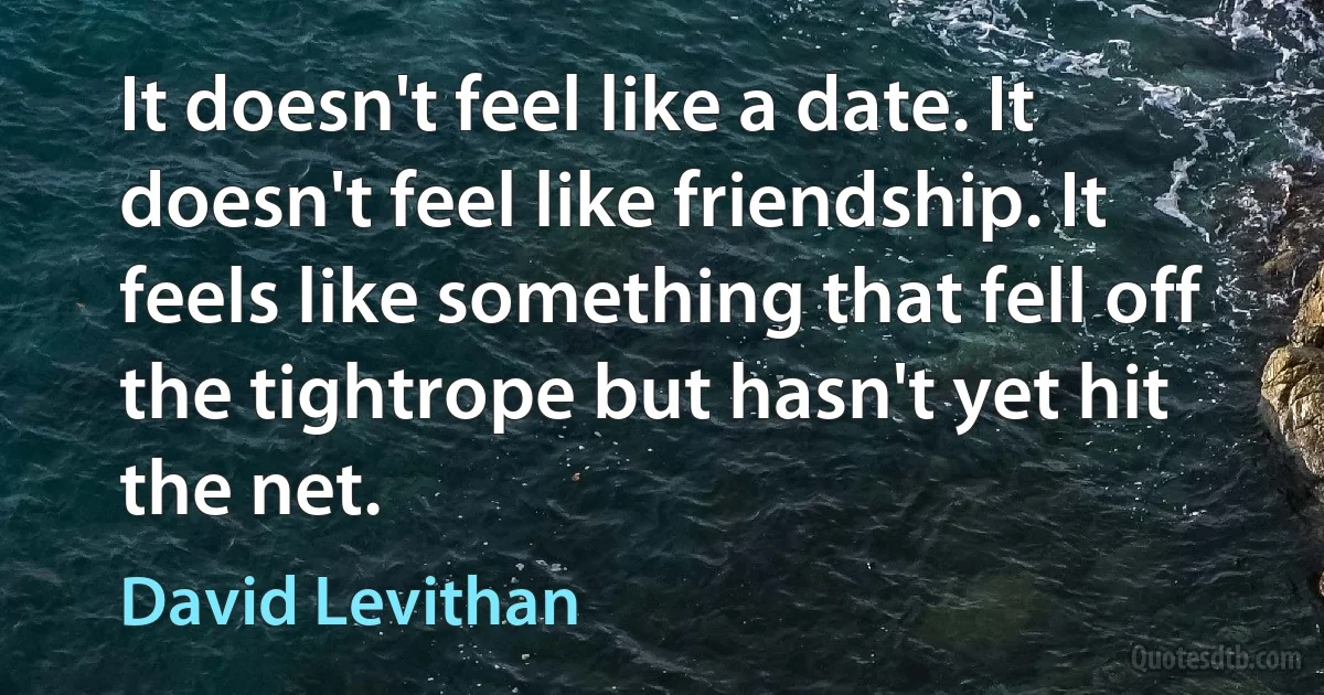 It doesn't feel like a date. It doesn't feel like friendship. It feels like something that fell off the tightrope but hasn't yet hit the net. (David Levithan)