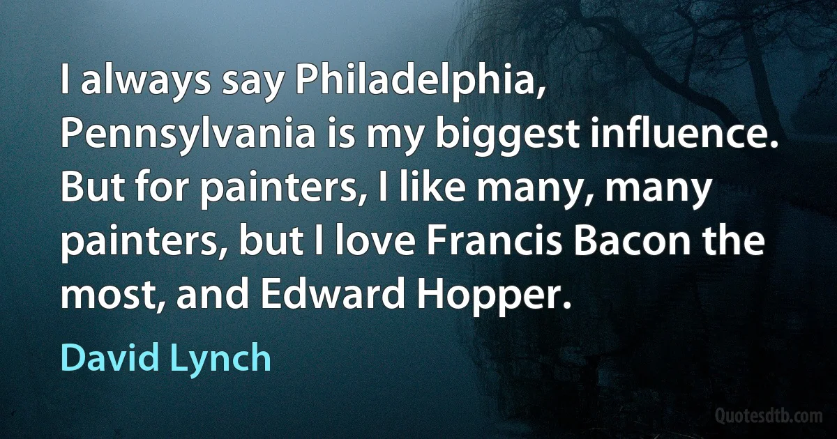 I always say Philadelphia, Pennsylvania is my biggest influence. But for painters, I like many, many painters, but I love Francis Bacon the most, and Edward Hopper. (David Lynch)