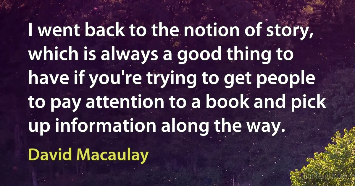 I went back to the notion of story, which is always a good thing to have if you're trying to get people to pay attention to a book and pick up information along the way. (David Macaulay)