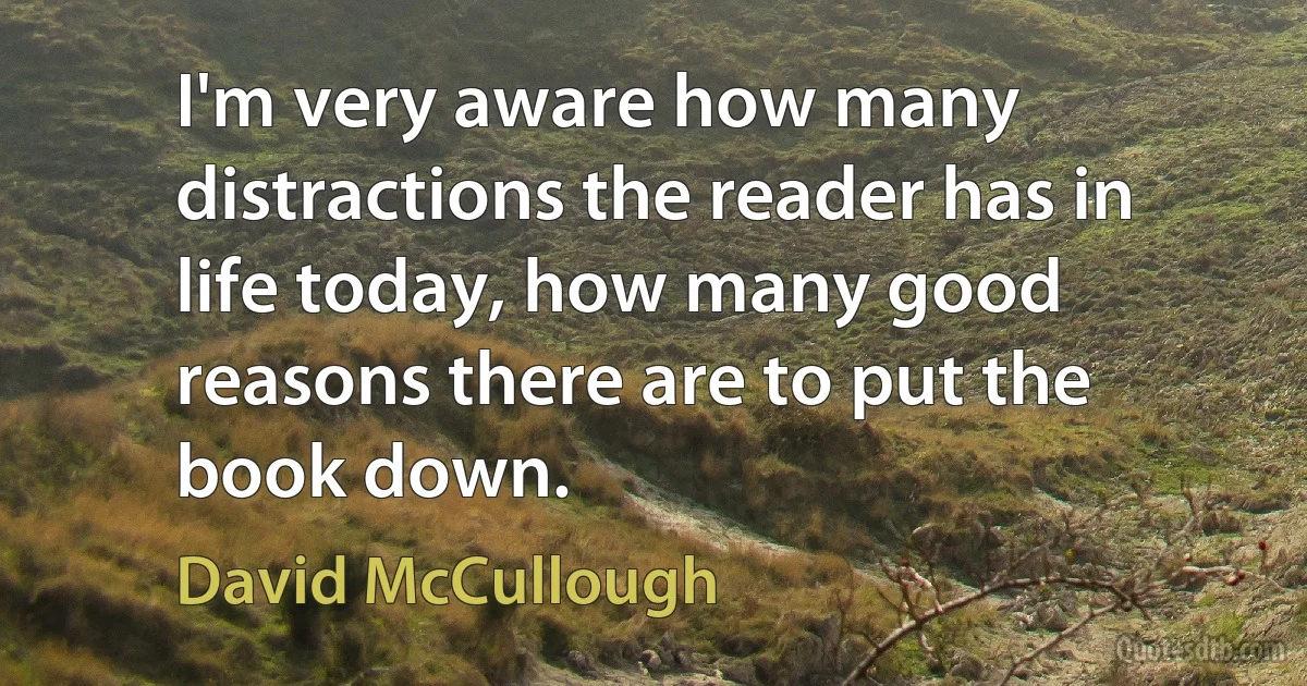 I'm very aware how many distractions the reader has in life today, how many good reasons there are to put the book down. (David McCullough)