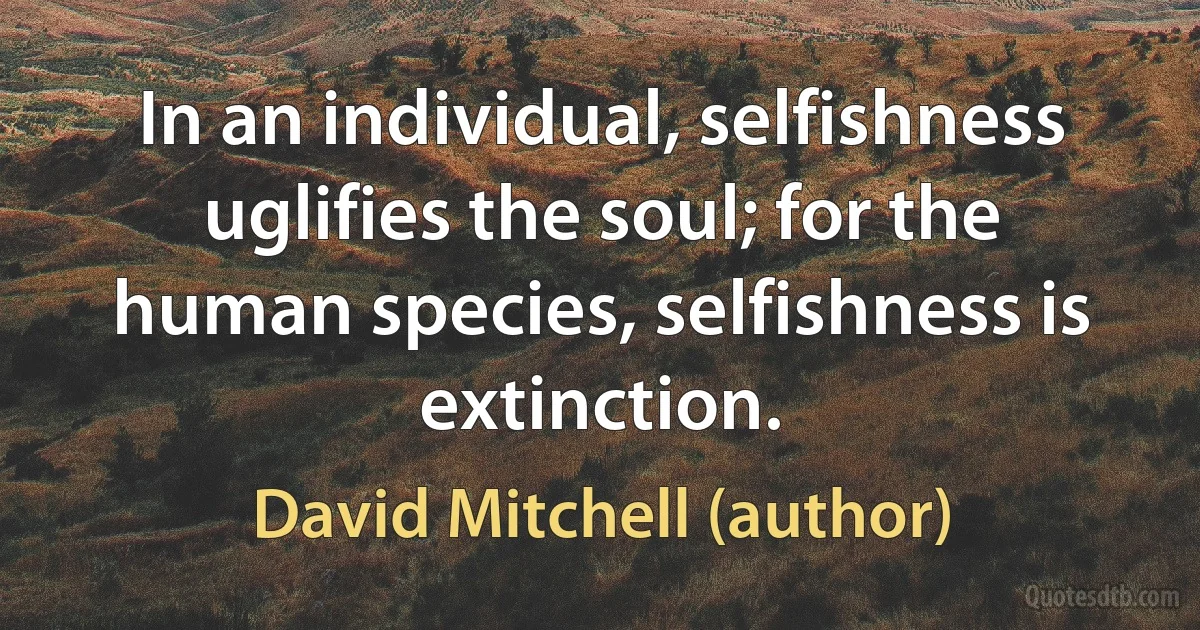 In an individual, selfishness uglifies the soul; for the human species, selfishness is extinction. (David Mitchell (author))