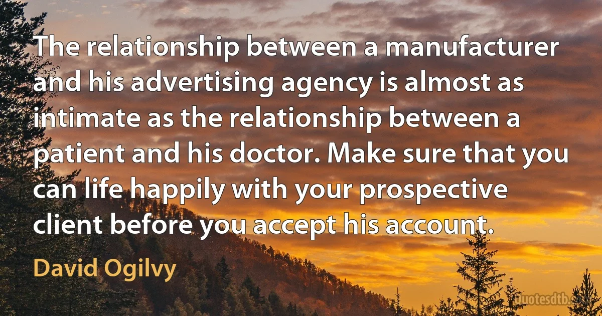 The relationship between a manufacturer and his advertising agency is almost as intimate as the relationship between a patient and his doctor. Make sure that you can life happily with your prospective client before you accept his account. (David Ogilvy)