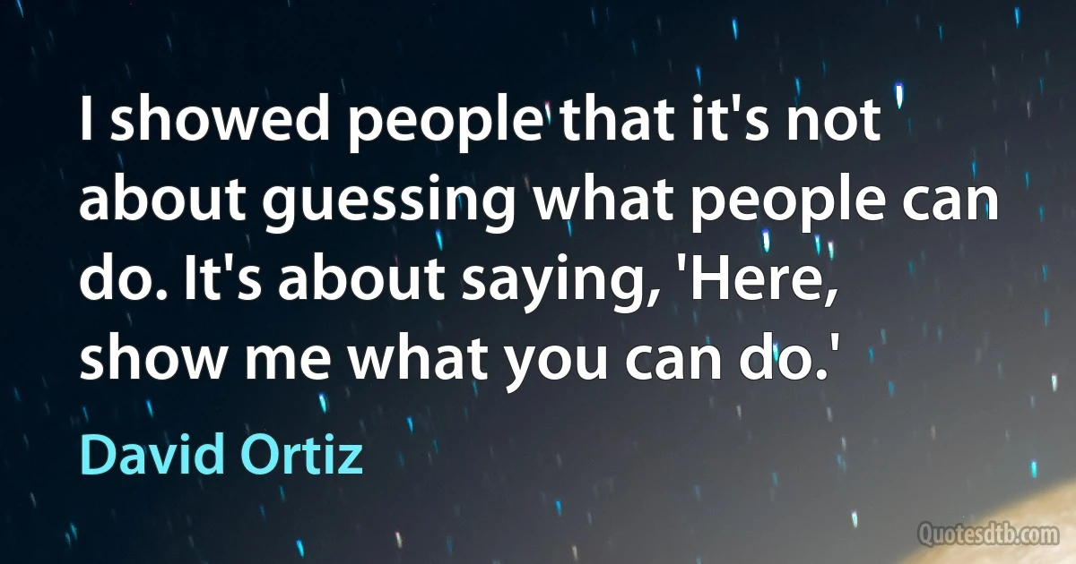 I showed people that it's not about guessing what people can do. It's about saying, 'Here, show me what you can do.' (David Ortiz)