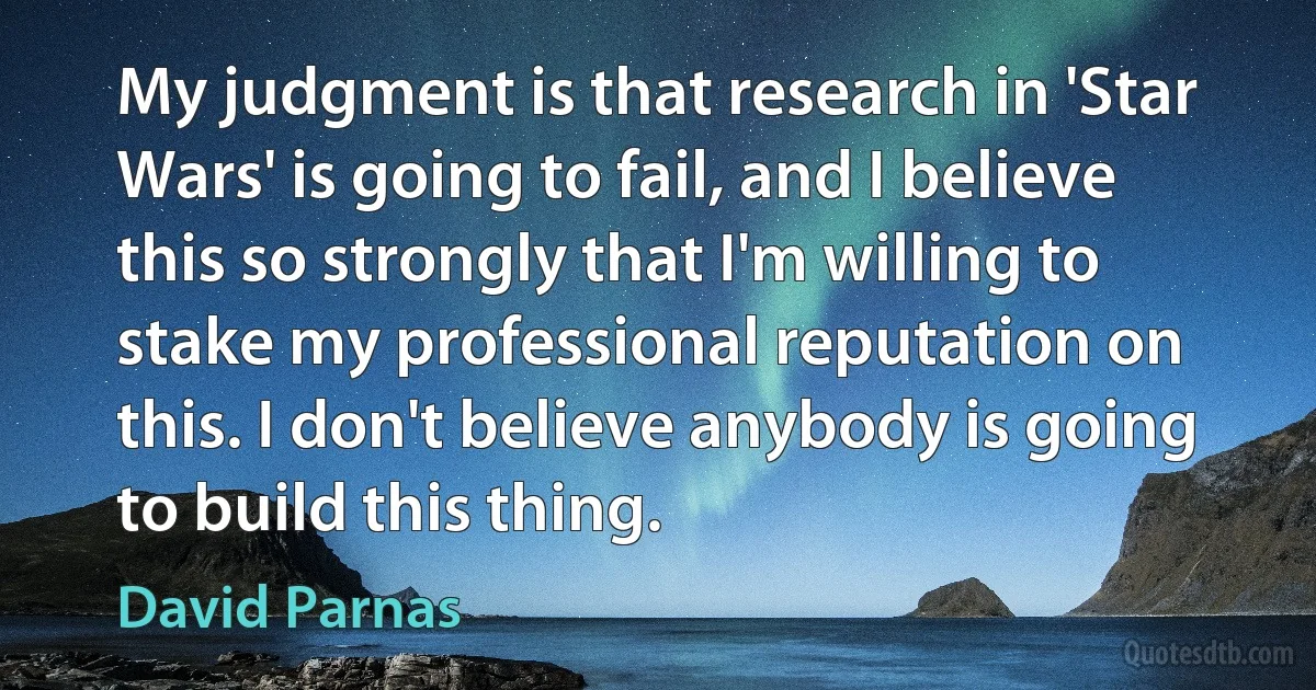 My judgment is that research in 'Star Wars' is going to fail, and I believe this so strongly that I'm willing to stake my professional reputation on this. I don't believe anybody is going to build this thing. (David Parnas)