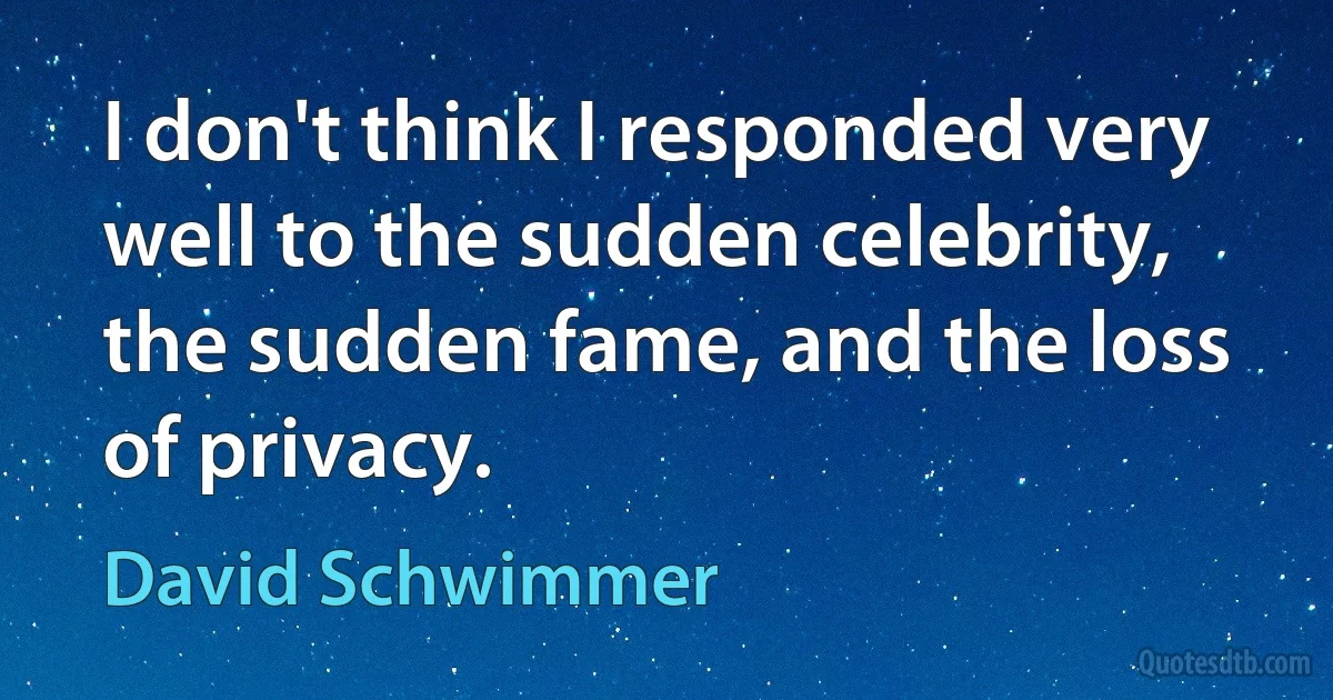 I don't think I responded very well to the sudden celebrity, the sudden fame, and the loss of privacy. (David Schwimmer)