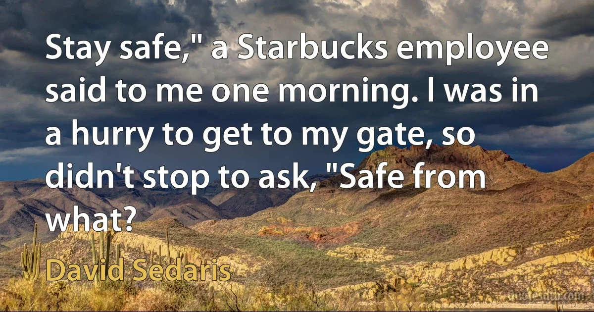 Stay safe," a Starbucks employee said to me one morning. I was in a hurry to get to my gate, so didn't stop to ask, "Safe from what? (David Sedaris)