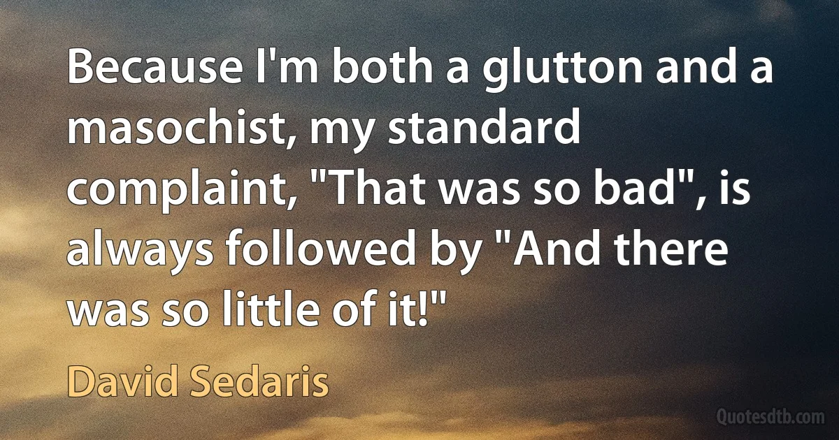 Because I'm both a glutton and a masochist, my standard complaint, "That was so bad", is always followed by "And there was so little of it!" (David Sedaris)