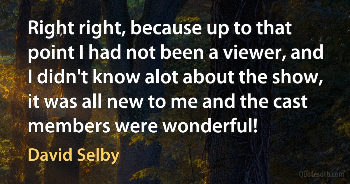 Right right, because up to that point I had not been a viewer, and I didn't know alot about the show, it was all new to me and the cast members were wonderful! (David Selby)