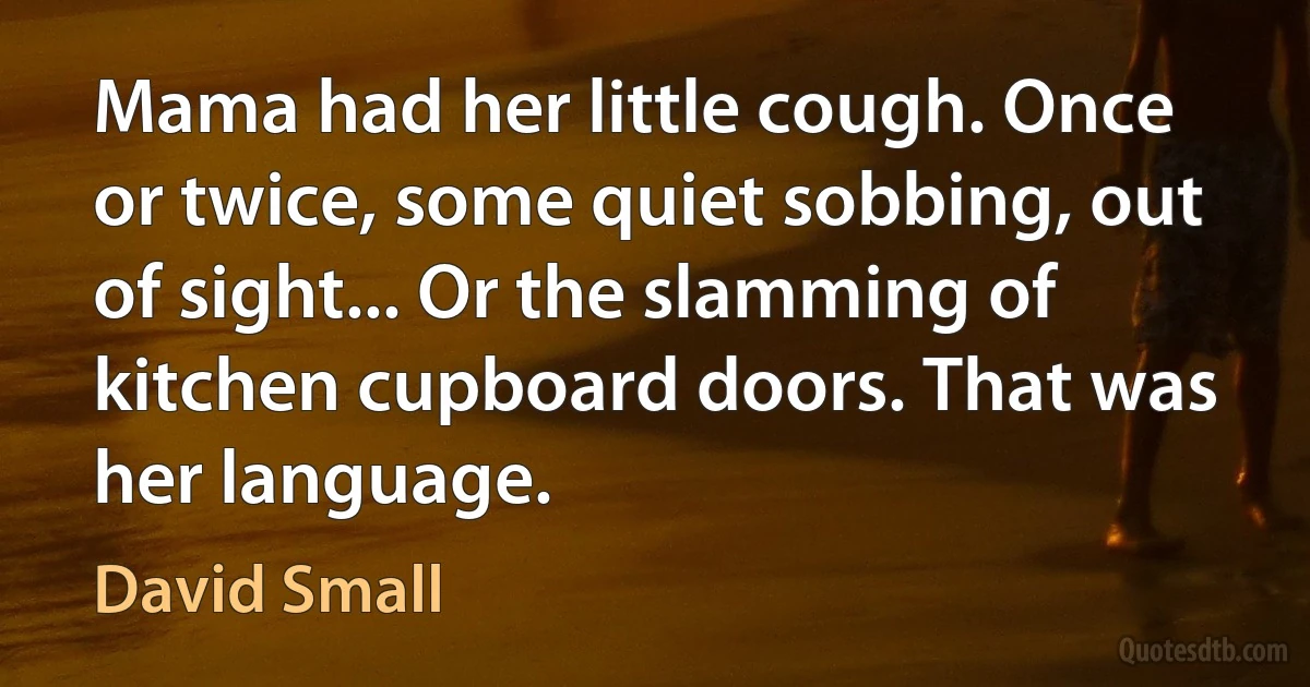 Mama had her little cough. Once or twice, some quiet sobbing, out of sight... Or the slamming of kitchen cupboard doors. That was her language. (David Small)