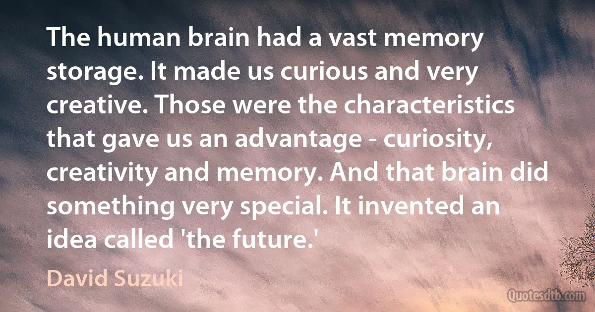 The human brain had a vast memory storage. It made us curious and very creative. Those were the characteristics that gave us an advantage - curiosity, creativity and memory. And that brain did something very special. It invented an idea called 'the future.' (David Suzuki)