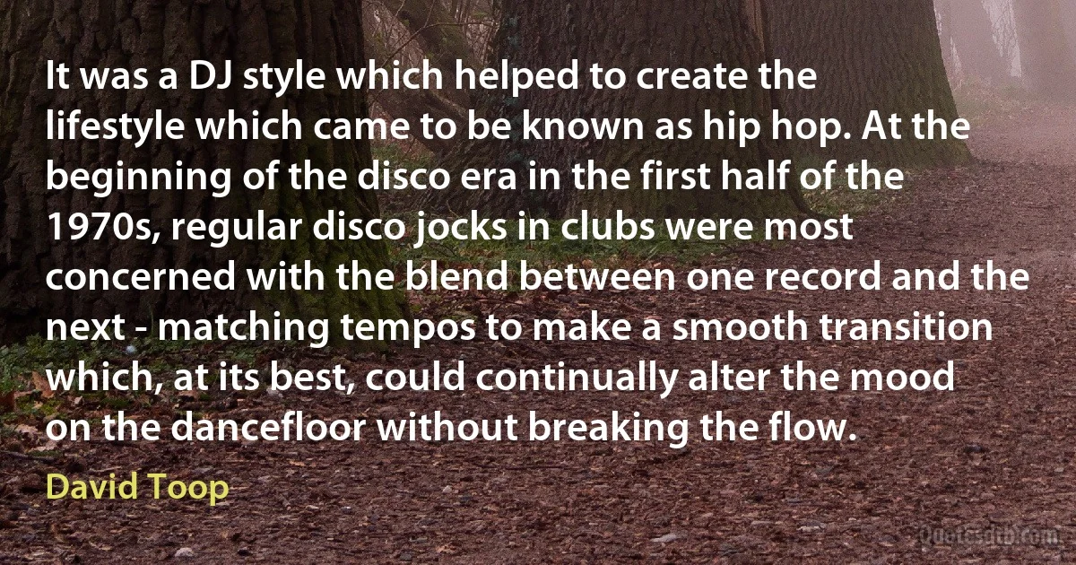 It was a DJ style which helped to create the lifestyle which came to be known as hip hop. At the beginning of the disco era in the first half of the 1970s, regular disco jocks in clubs were most concerned with the blend between one record and the next - matching tempos to make a smooth transition which, at its best, could continually alter the mood on the dancefloor without breaking the flow. (David Toop)