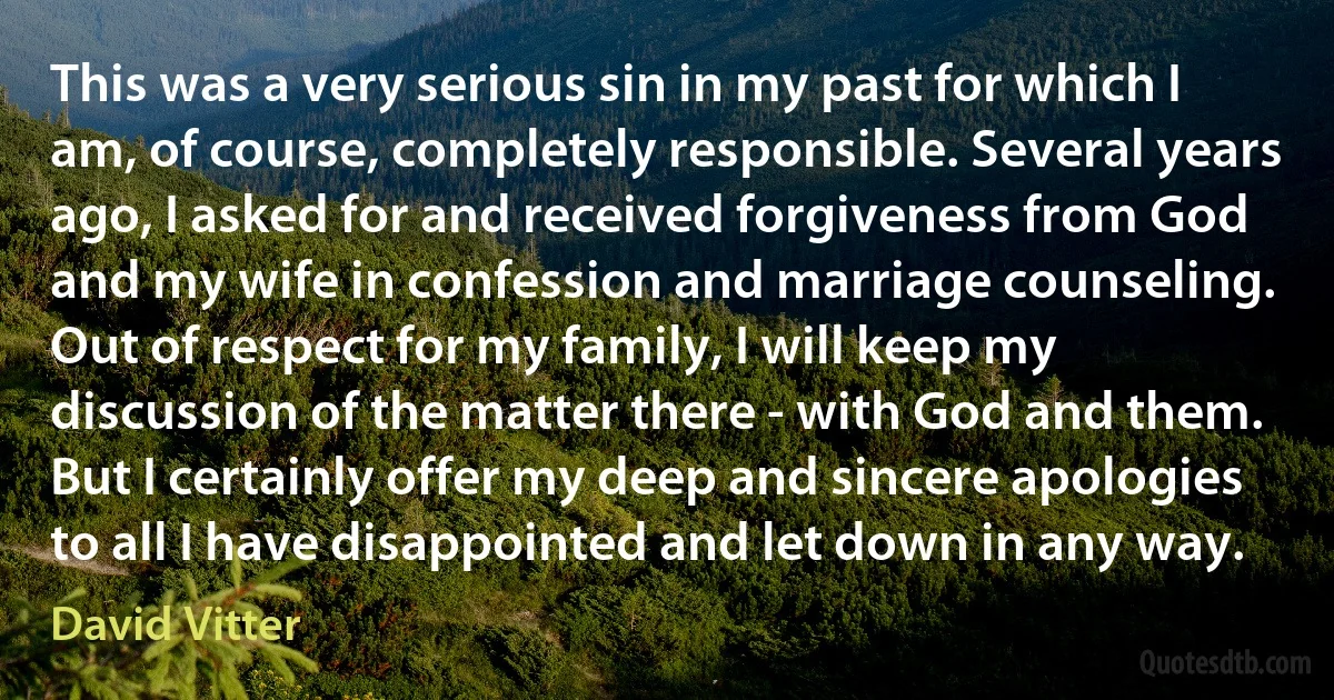 This was a very serious sin in my past for which I am, of course, completely responsible. Several years ago, I asked for and received forgiveness from God and my wife in confession and marriage counseling. Out of respect for my family, I will keep my discussion of the matter there - with God and them. But I certainly offer my deep and sincere apologies to all I have disappointed and let down in any way. (David Vitter)