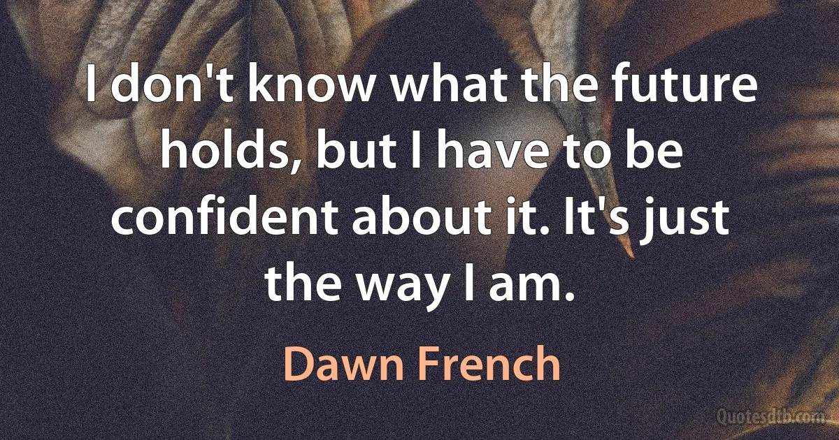 I don't know what the future holds, but I have to be confident about it. It's just the way I am. (Dawn French)