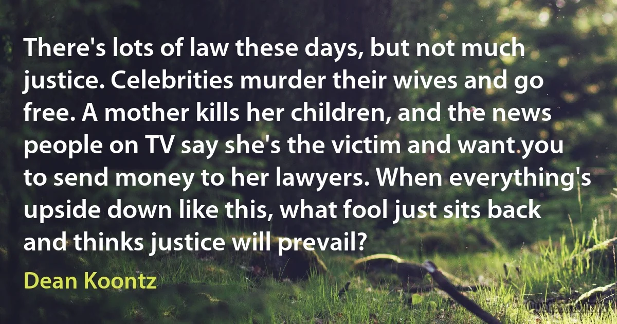 There's lots of law these days, but not much justice. Celebrities murder their wives and go free. A mother kills her children, and the news people on TV say she's the victim and want you to send money to her lawyers. When everything's upside down like this, what fool just sits back and thinks justice will prevail? (Dean Koontz)