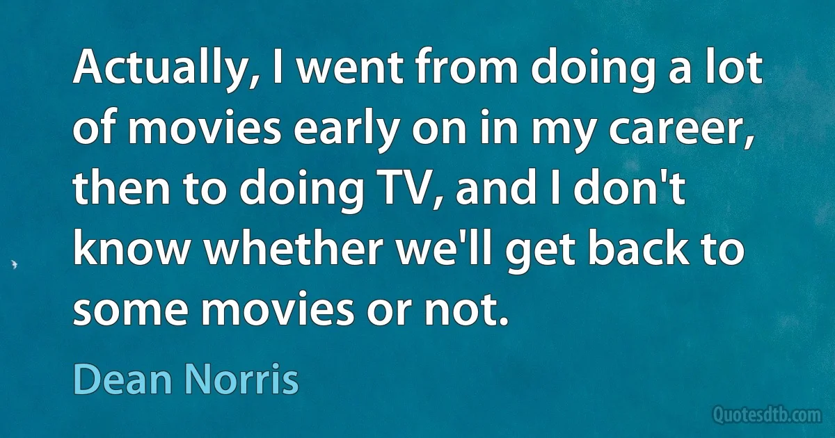 Actually, I went from doing a lot of movies early on in my career, then to doing TV, and I don't know whether we'll get back to some movies or not. (Dean Norris)