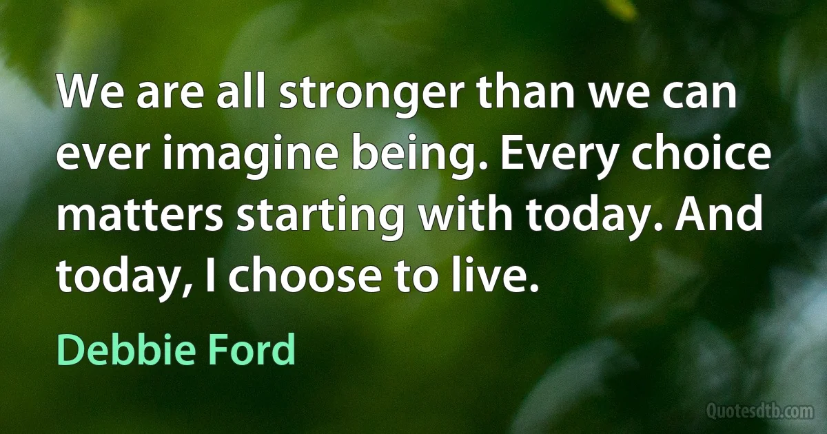 We are all stronger than we can ever imagine being. Every choice matters starting with today. And today, I choose to live. (Debbie Ford)