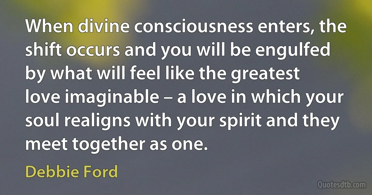 When divine consciousness enters, the shift occurs and you will be engulfed by what will feel like the greatest love imaginable – a love in which your soul realigns with your spirit and they meet together as one. (Debbie Ford)