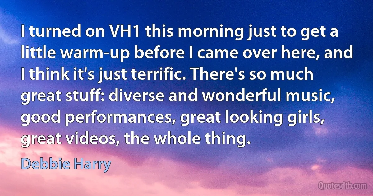 I turned on VH1 this morning just to get a little warm-up before I came over here, and I think it's just terrific. There's so much great stuff: diverse and wonderful music, good performances, great looking girls, great videos, the whole thing. (Debbie Harry)