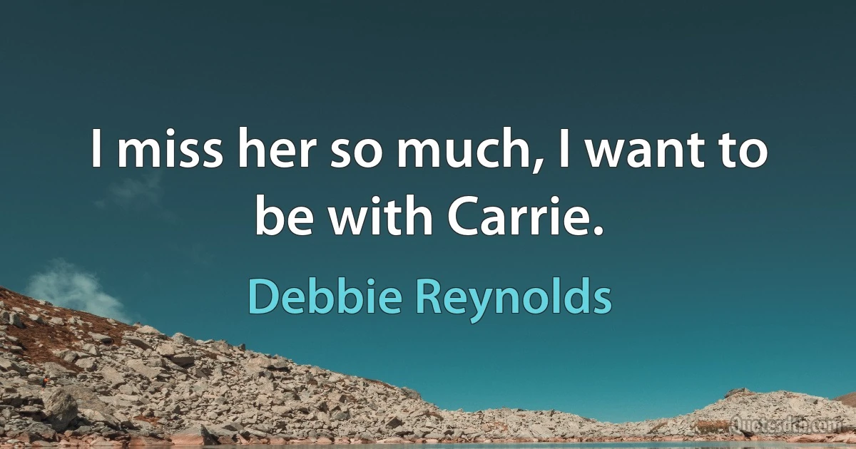 I miss her so much, I want to be with Carrie. (Debbie Reynolds)