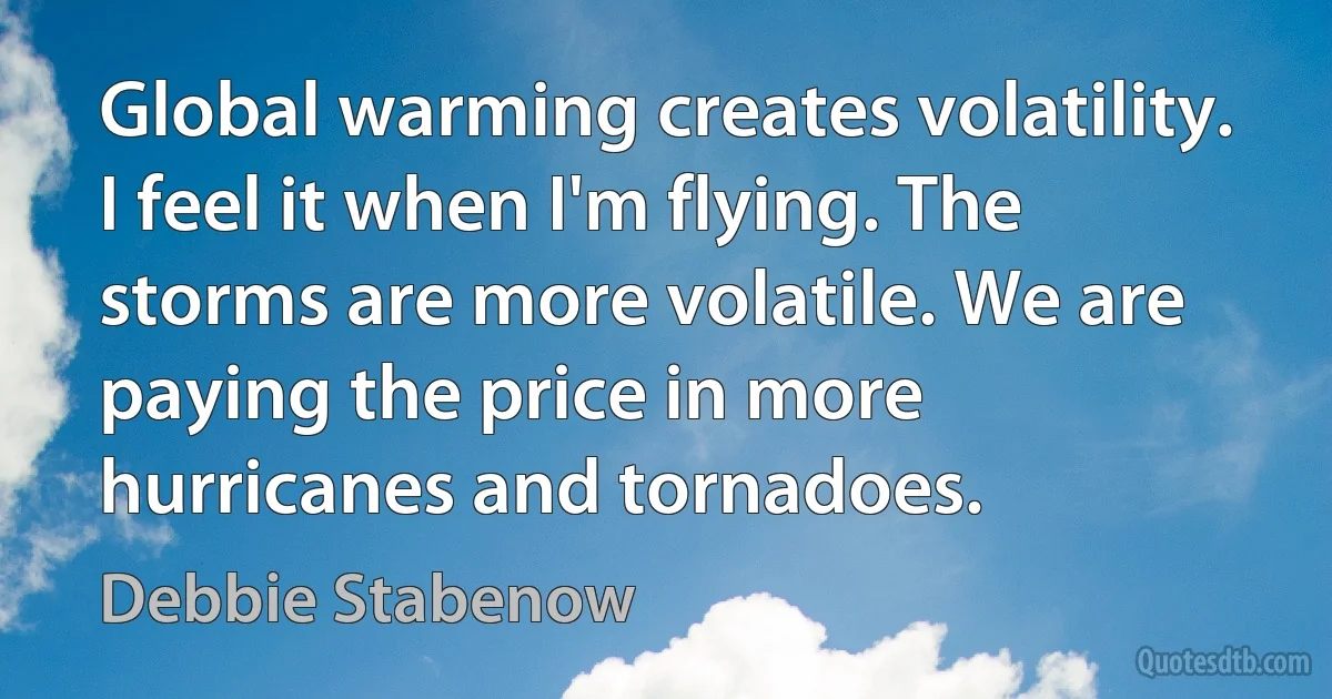 Global warming creates volatility. I feel it when I'm flying. The storms are more volatile. We are paying the price in more hurricanes and tornadoes. (Debbie Stabenow)