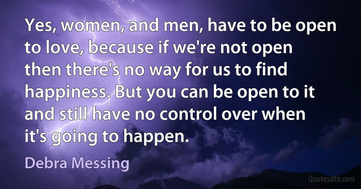 Yes, women, and men, have to be open to love, because if we're not open then there's no way for us to find happiness. But you can be open to it and still have no control over when it's going to happen. (Debra Messing)