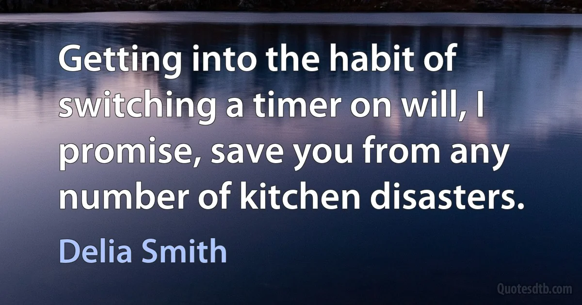 Getting into the habit of switching a timer on will, I promise, save you from any number of kitchen disasters. (Delia Smith)