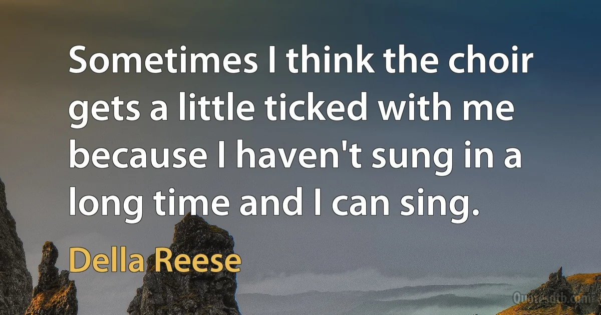 Sometimes I think the choir gets a little ticked with me because I haven't sung in a long time and I can sing. (Della Reese)