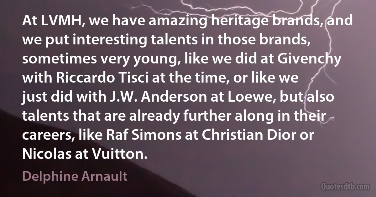 At LVMH, we have amazing heritage brands, and we put interesting talents in those brands, sometimes very young, like we did at Givenchy with Riccardo Tisci at the time, or like we just did with J.W. Anderson at Loewe, but also talents that are already further along in their careers, like Raf Simons at Christian Dior or Nicolas at Vuitton. (Delphine Arnault)