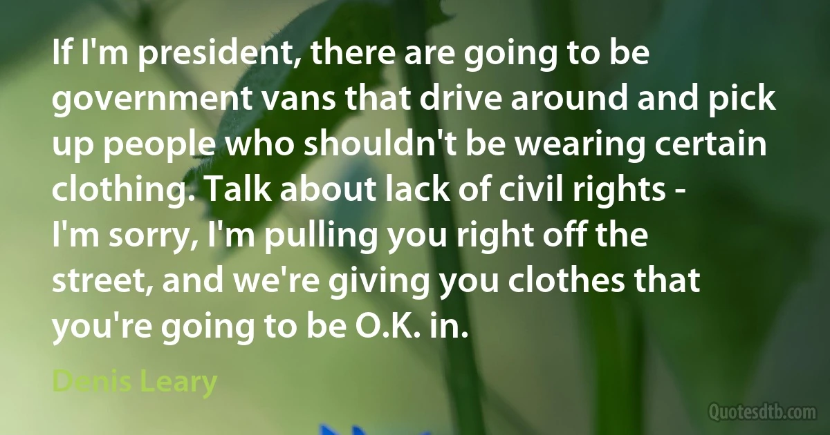 If I'm president, there are going to be government vans that drive around and pick up people who shouldn't be wearing certain clothing. Talk about lack of civil rights - I'm sorry, I'm pulling you right off the street, and we're giving you clothes that you're going to be O.K. in. (Denis Leary)