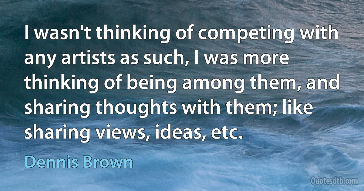 I wasn't thinking of competing with any artists as such, I was more thinking of being among them, and sharing thoughts with them; like sharing views, ideas, etc. (Dennis Brown)