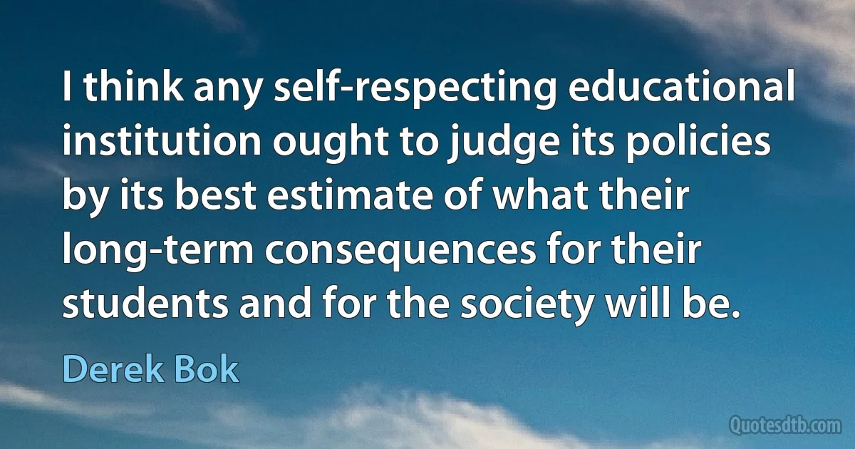 I think any self-respecting educational institution ought to judge its policies by its best estimate of what their long-term consequences for their students and for the society will be. (Derek Bok)