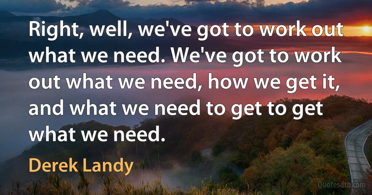 Right, well, we've got to work out what we need. We've got to work out what we need, how we get it, and what we need to get to get what we need. (Derek Landy)