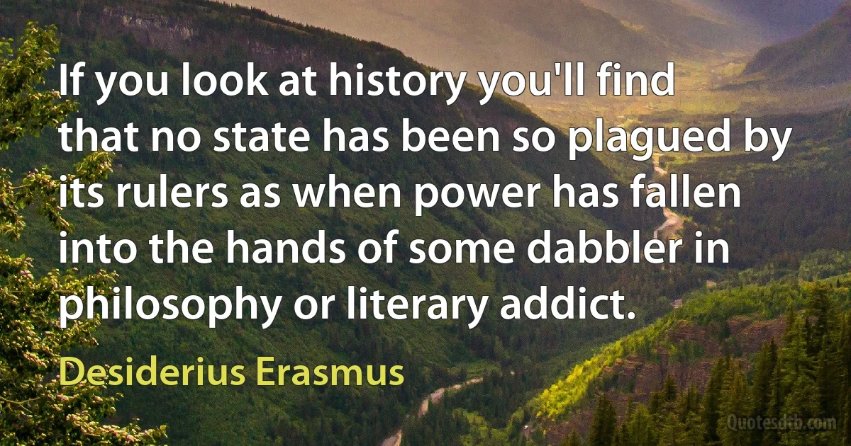 If you look at history you'll find that no state has been so plagued by its rulers as when power has fallen into the hands of some dabbler in philosophy or literary addict. (Desiderius Erasmus)