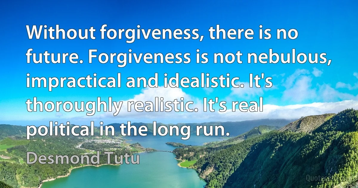 Without forgiveness, there is no future. Forgiveness is not nebulous, impractical and idealistic. It's thoroughly realistic. It's real political in the long run. (Desmond Tutu)