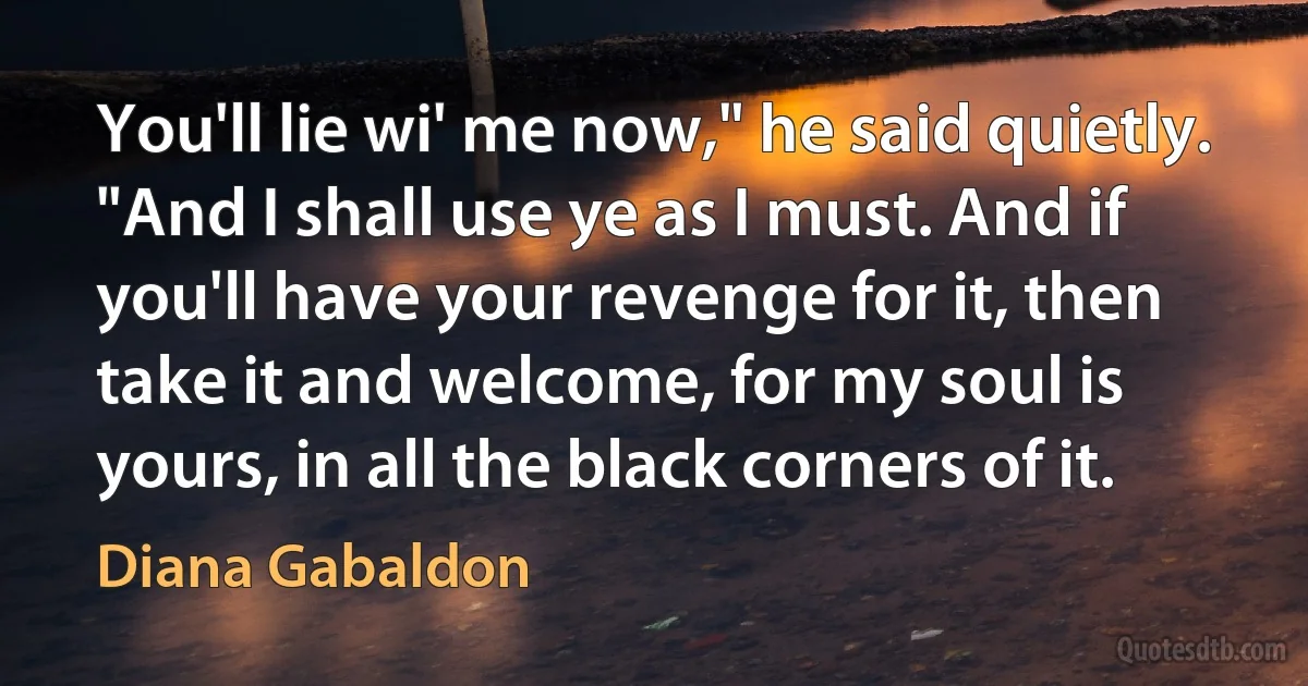 You'll lie wi' me now," he said quietly. "And I shall use ye as I must. And if you'll have your revenge for it, then take it and welcome, for my soul is yours, in all the black corners of it. (Diana Gabaldon)