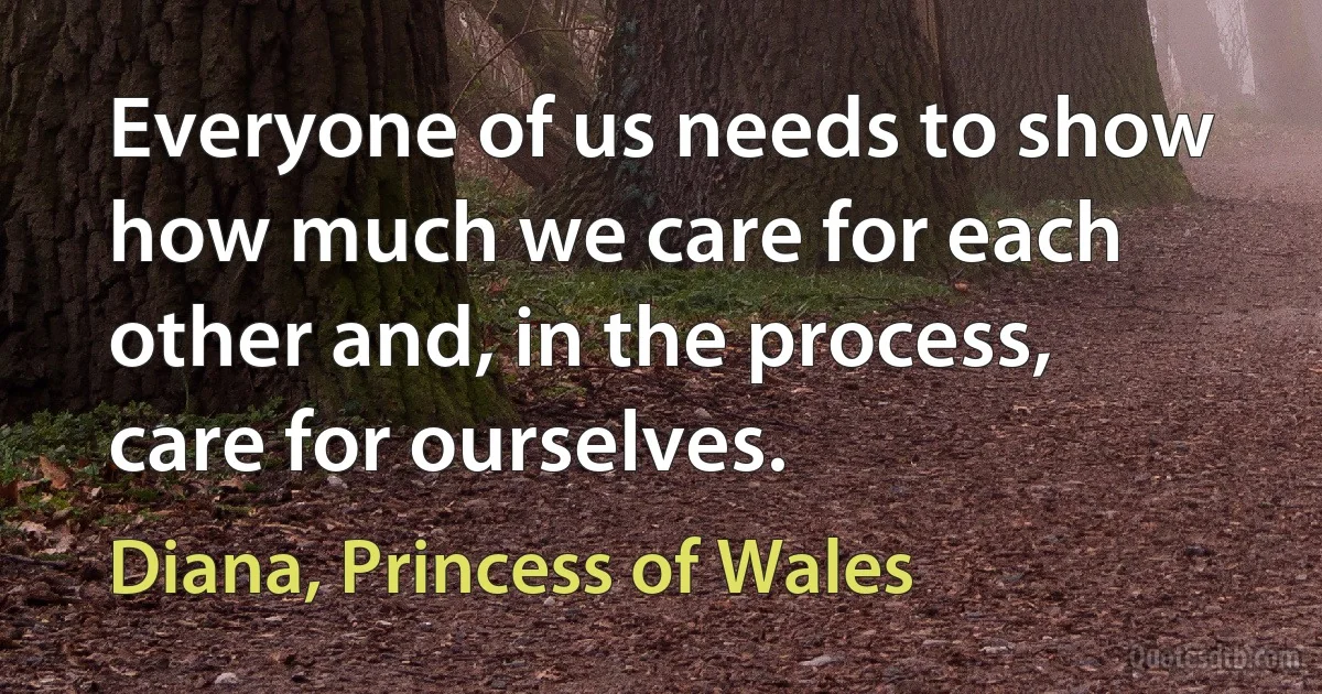 Everyone of us needs to show how much we care for each other and, in the process, care for ourselves. (Diana, Princess of Wales)