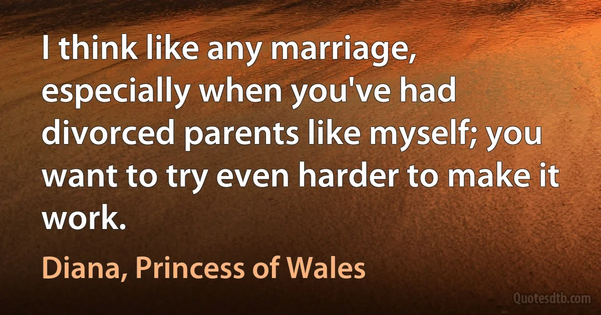 I think like any marriage, especially when you've had divorced parents like myself; you want to try even harder to make it work. (Diana, Princess of Wales)