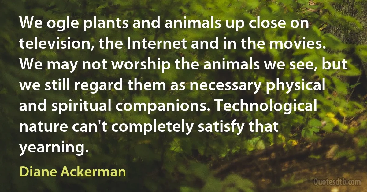 We ogle plants and animals up close on television, the Internet and in the movies. We may not worship the animals we see, but we still regard them as necessary physical and spiritual companions. Technological nature can't completely satisfy that yearning. (Diane Ackerman)