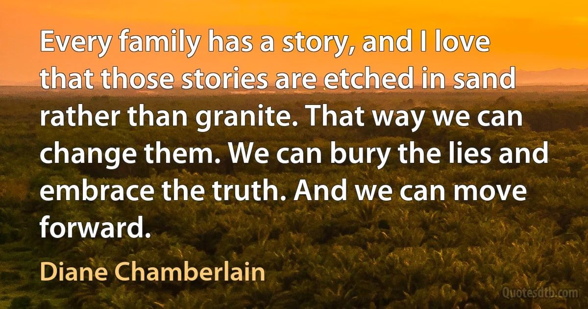 Every family has a story, and I love that those stories are etched in sand rather than granite. That way we can change them. We can bury the lies and embrace the truth. And we can move forward. (Diane Chamberlain)