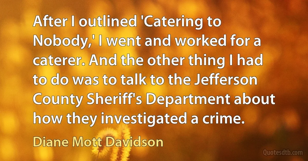 After I outlined 'Catering to Nobody,' I went and worked for a caterer. And the other thing I had to do was to talk to the Jefferson County Sheriff's Department about how they investigated a crime. (Diane Mott Davidson)